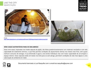 MINI CASAS SUSTENTÁVEIS PARA OS SEM-ABRIGO
Estas mini-casas, inspiradas nos hotéis-cápsula do Japão, são feitas predominantemente com materiais reciclados e com alta
capacidade de isolamento térmico, o que lhes permite condições de aquecimento ótimas nos meses mais frios, sem quase
nenhum consumo de energia. A sua dimensão é igual a uma tenda individual, mas com maior capacidade de arrumação e
espaço interior. Estas cápsulas estão em testes nos EUA para os sem-abrigo, permitem condições de vida mais dignas e uma
valorização do ambiente em redor.
Fonte:
http://www.designboom.com/weblog/cat/9/view/12526/egg-shaped-mobile-home.html
WORLD
TREND
REPORT
2012 / 2013
529
LIVE THE CITY
MANIFESTAÇÕES
Documento licenciado a Luis Rasquilha com o email luis.rasquilha@ayrww.com
 