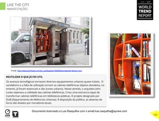 REUTILIZAR O QUE JÁ FOI UTIL
Os avanços tecnológicos tornaram diversos equipamentos urbanos quase inúteis. O
vandalismo e a falta de utilização tornam as cabines telefônicas objetos obsoletos, no
entanto, já foram essenciais e são ícones urbanos. Nesse sentido, o arquiteto John
Locke repensou a utilidade das cabines telefónicas. Criou uma estrutura capaz de
transformar cabines telefônicas em bibliotecas públicas. O projeto designado por
DUB (Departamento de Melhorias Urbanas). À disposição do público, as dezenas de
livros são doados por moradores locais.
Fonte: http://www.architizer.com/en_us/blog/dyn/39208/phonebooth-library-nyc/
WORLD
TREND
REPORT
2012 / 2013
530
LIVE THE CITY
MANIFESTAÇÕES
Documento licenciado a Luis Rasquilha com o email luis.rasquilha@ayrww.com
 