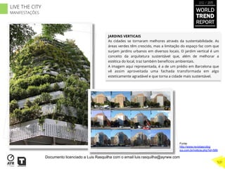 JARDINS VERTICAIS
As cidades se tornaram melhores através da sustentabilidade. As
áreas verdes têm crescido, mas a limitação do espaço faz com que
surjam jardins urbanos em diversos locais. O jardim vertical é um
conceito da arquitetura sustentável que, além de melhorar a
estética do local, traz também benefícios ambientais.
A imagem aqui representada, é a de um prédio em Barcelona que
vê assim aproveitada uma fachada transformada em algo
esteticamente agradável e que torna a cidade mais sustentável.
Fonte:
http://www.revistaecolog
ico.com.br/noticia.php?id=589
WORLD
TREND
REPORT
2012 / 2013
531
LIVE THE CITY
MANIFESTAÇÕES
Documento licenciado a Luis Rasquilha com o email luis.rasquilha@ayrww.com
 