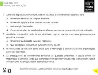 1.  A maioria da população mundial habita em cidades e o ordenamento é essencial para:
a.  Uma maior eﬁciência de tempo e ambiente
b.  Uma maior ligação entre o diversos mundos urbanos
c.  A diminuição das favelas
d.  Construir soluções de mobilidade mais eﬁcazes e de menor custo ambiental e de utilização.
2.  As cidades têm perdido muito da sua identidade. Logo, as marcas, empresas e governos devem
permitir e encorajar:
a.  Uma maior participação cívica dos habitantes
b.  Que os cidadãos intervenham culturalmente na cidade.
3.  O voluntariado se torna um ponto-chave para a intervenção e comunicação entre organizações,
governo e sociedade.
4.  As preocupações de ordenamento territorial, as questões ambientais e sociais devem ser
trabalhadas localmente, sendo que as marcas devem ser interventivas onde se encontram e assim
construir uma maior ligação com a comunidade local.
WORLD
TREND
REPORT
2012 / 2013
532
LIVE THE CITY
DERIVAÇÕES E IMPLICAÇÕES
Documento licenciado a Luis Rasquilha com o email luis.rasquilha@ayrww.com
 