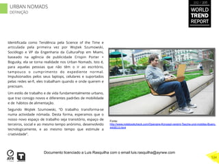Identiﬁcada como Tendência pela Science of the Time e
articulada pela primeira vez por Wojtek Szumowski,
Sociólogo e VP da Engenharia da CulturaPop em Miami,
baseado na agência de publicidade Crispin Porter +
Bogusky, ela se torna realidade nos Urban Nomads. Isto é,
para aquelas pessoas que não têm o ir ao escritório,
tampouco o cumprimento do expediente normal.
Impulsionados pelos seus laptops, celulares e suportados
pelas redes wi-ﬁ, eles trabalham quando e onde querem e
precisam.
Um estilo de trabalho e de vida fundamentalmente urbano,
que traz consigo novos e diferentes padrões de mobilidade
e de hábitos de alimentação.
Segundo Wojtek Szumowski, “O trabalho transforma-se
numa actividade nómada. Desta forma, esperamos que o
nosso novo espaço de trabalho seja transitório, espaço de
terceiros, social e ao mesmo tempo anónimo, desenvolvido
tecnologicamente, e ao mesmo tempo que estimule a
criatividade”.
Fonte:
http://www.notebookcheck.com/Openaire-Konzept-vereint-Tasche-und-mobiles-Buero.
44083.0.html
WORLD
TREND
REPORT
2012 / 2013
534
URBAN NOMADS
DEFINIÇÃO
Documento licenciado a Luis Rasquilha com o email luis.rasquilha@ayrww.com
 