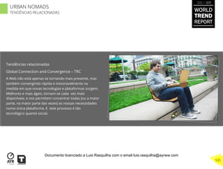 Tendências relacionadas
Global Connection and Convergence – TRC
A Web não está apenas se tornando mais presente, mas
também convergindo rápida e inexoravelmente na
medida em que novas tecnologias e plataformas surgem.
Melhores e mais ágeis, tornam-se cada vez mais
disponíveis, e nos permitem concentrar todas (ou a maior
parte, na maior parte das vezes) as nossas necessidades
numa única plataforma. E este processo é tão
tecnológico quanto social.
WORLD
TREND
REPORT
2012 / 2013
535
URBAN NOMADS
TENDÊNCIAS RELACIONADAS
Documento licenciado a Luis Rasquilha com o email luis.rasquilha@ayrww.com
 