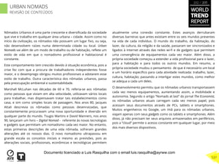 Nômados Urbanos é uma parte crescente e diversiﬁcada da sociedade
que vive e trabalha em qualquer área urbana – cidade. Assim como no
início da civilização, os nômados não possuem um lugar ﬁxo, ou seja,
não desenvolvem raízes numa determinada cidade ou local. Urban
Nomads vai além de um modo de trabalho ou de habitação, reﬂete um
estilo de vida em que o nomadismo proﬁssional e habitacional é
constante.
Este comportamento tem crescido devido à situação econômica, pois a
crise fez com que a procura de trabalhadores independentes fosse
maior, e o desemprego obrigou muitos proﬁssionais a adotarem esse
estilo de trabalho. Outra característica dos nômadas urbanos, passa
pela preocupação ambiental e sustentabilidade.
Marshall McLuhan nas décadas de 60 e 70, referia-se aos nômadas
como pessoas que viviam em alta velocidade, utilizavam vários locais
para trabalhar, mas dispensavam tratar tais estabelecimentos como
casa, e sim como simples locais de passagem. Nos anos 80, Jacques
Attali descrevia os nômadas como pessoas desenraizadas, que
constantemente procuravam uma nova oportunidade e diversão em
qualquer parte do mundo. Tsugio Martins e David Manners, nos anos
90, lançaram um livro – Digital Nomad - referente às novas tecnologias
e gadgets que permitiam um nomadismo cada vez maior. No entanto,
estas primeiras descrições de uma vida nômada, sofreram grandes
alterações até os nossos dias. O novo nomadismo ultrapassou em
grande escala os conceitos iniciais e mesmo as previsões, pois as
alterações sociais, proﬁssionais, econômicas e tecnológicas permitem
atualmente uma conexão constante. Estes avanços derrubaram
diversas barreiras que antes existiam entre os seis mundos presentes
na vida de cada indivíduo. O mundo do trabalho, da habitação, do
lazer, da cultura, da religião e da saúde, passaram ser sincronizados e
ligados à Internet através das redes wi-ﬁ e de gadgets que permitem
uma convergência de equipamentos cada vez maior. Além disso, a
própria sociedade começou a estender a vida proﬁssional para o lazer,
para a habitação e para todos os outros mundos. Em resumo, a
própria sociedade mudou o pensamento de que é necessário um local
e um horário especíﬁco para cada atividade realizada: trabalho, lazer,
cultura, habitação; passando a interligar estes mundos, como melhor
se adequa a cada um deles.
O desenvolvimento permitiu que os nômadas urbanos transportassem
cada vez menos equipamentos, aumentando assim, a mobilidade e
autonomia. Segundo o artigo “Nomads at last” do jornal The Economist,
os nômadas urbanos atuais carregam cada vez menos papel, pois
acessam seus documentos através de PCs, tablets e smartphones.
Muitos engenheiros no Google, um ímã para os nômadas urbanos,
viajam apenas com seus gadgets como os tablets e smartphones. Além
disso, já não precisam ter seus arquivos armazenados em periféricos,
pois a “cloud” permite o acesso constante em qualquer lugar, por meio
dos mais diversos dispositivos.
WORLD
TREND
REPORT
2012 / 2013
537
URBAN NOMADS
REVISÃO DE CONTEÚDOS
Documento licenciado a Luis Rasquilha com o email luis.rasquilha@ayrww.com
 