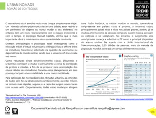 O nomadismo atual envolve muito mais do que simplesmente viajar.
Um nômada urbano pode nunca deixar uma cidade, estar restrito a
um perímetro de viagens ou nunca mudar o seu endereço, no
entanto, tem um novo relacionamento com o espaço envolvente e
com o tempo. O sociólogo Manuel Castells, aﬁrma que o mais
importante não é o movimento e sim a conectividade constante.
Diversos antropólogos e psicólogos estão investigando como a
interação móvel e virtual inﬂuenciam a interação física e oﬀ-line entre
os indivíduos, focando-se sobretudo na questão da autonomia ou
dependência do mundo online, sendo que o universo oﬀ-line é cada
vez menor.
Como resultado deste desenvolvimento social, arquitetos e
urbanistas começam a mudar o pensamento a cerca da concepção
de prédios e cidades, a ﬁm de se preparar para acomodação dos
novos hábitos de nomadismo, focando estes planejamento em dois
pontos principais: a sustentabilidade e uma maior mobilidade.
Para satisfação das necessidades dos nômadas urbanos, as conexões
de dados sem ﬁos se desenvolvem constantemente, as redes móveis
se tornam mais rápidas, seguras e a cada dia surgem novos locais
com acesso wi-ﬁ. Conjuntamente, todas estas mudanças atingem
uma fusão histórica, o celular mudou o mundo, tornando-se
onipresente em países ricos e pobres, a Internet tocou
principalmente países ricos e ricos nos países pobres, porém, já se
mudou a forma como as pessoas compram, ouvem música, acessam
às notícias e se socializam. No entanto, o surgimento dos
smartphones começa a substituir o PC como o principal dispositivo
do acesso on-line. De acordo com a União Internacional de
Telecomunicações, 3,30 bilhões de pessoas, mais da metade da
população mundial, contrata um serviço de Internet no celular.
Fonte: http://www.economist.com/node/10950394
“Nomads at last” in The Economist URL:
http://www.economist.com/node/10950394 (consultado a 18-07-2012)
Fialho, Candido Malta (2001). “Práticas Cidadãs para uma Nova Cidade” in
Scientific American; n.º 113
WORLD
TREND
REPORT
2012 / 2013
538
URBAN NOMADS
REVISÃO DE CONTEÚDOS
Documento licenciado a Luis Rasquilha com o email luis.rasquilha@ayrww.com
 