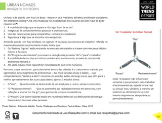 De fato, e de acordo com Paul De Beasi - Research Vice President, Wireless and Mobile da Gartner,
em Enterprise Mobility* , há uma mudança nas expectativas dos usuários da web e que se pode
resumir em*:
1.  A mobilidade é algo que se espera e não algo “bom de se ter”;
2.  Integração de comportamentos pessoais e proﬁssionais;
3.  Uso das redes sociais para compartilhar, comunicar e colaborar;
4.  Segurança é algo que se encontra nos aeroportos.
Ainda de acordo com Paul de Beasi, no capítulo “A mudança da natureza do trabalho”, referida no
mesmo documento anteriormente citado, indica que:
1.  Os “Nativos Digitais” estão entrando no mercado de trabalho e trazem com eles seus hábitos
móveis e ﬂexíveis;
2.  Os “Programas Ambientais” promovem a redução das jornadas “de” e “para” o trabalho;
3.  A mobilidade dentro dos escritórios também está aumentando, através do conceito de
escritórios ﬂexíveis; e
4.  Até 2020, haverá mais “aparelhos” conectados do que seres humanos.
Portanto, o que vamos ver, particularmente dentro das cidades, é o crescimento mais do que
signiﬁcativo deste segmento de proﬁssionais – das mais variadas áreas e idades - , cujo
comportamento, “sempre a abrir”, remonta-nos aos dos aviões de longo curso, que têm, para o
melhor aproveitamento das suas capacidades, apenas 3 estados ativos:
•  O “Voo”: Quando estão se deslocando de um local para o outro, sempre conectados;
•  “O “Reabastecimento”: Que se assemelha aos reabastecimentos em pleno voo, com
refeições e snacks “on the go”, para ganhos de tempo e conveniência;
•  O “Pouso”: Que ocorre quando estão em reuniões presenciais ou desfrutando (ainda que
brevemente) das suas vidas pessoais.
*Fonte: Gartner - Enterprise Mobility: Trends, Challenges and Solutions, Paul de Beasi, 3 May, 2012
“Pouso”
“Voo”
“Reabastecimento”
Os “3 estados” do Urban Nomad
Estes “3 estados” não inﬂuenciam
somente o que precisam para trabalhar
e locomoverem-se, seja de forma real
ou virtual, mas, também, a maneira de
vestirem-se, alimentarem-se e até
mesmo alojarem-se, temporaria ou
permanentemente.
WORLD
TREND
REPORT
2012 / 2013
539
URBAN NOMADS
REVISÃO DE CONTEÚDOS
Documento licenciado a Luis Rasquilha com o email luis.rasquilha@ayrww.com
 