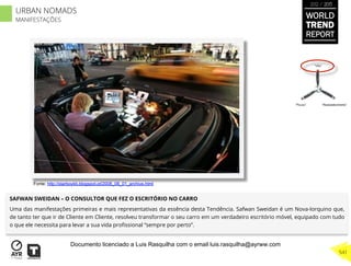 SAFWAN SWEIDAN – O CONSULTOR QUE FEZ O ESCRITÓRIO NO CARRO
Uma das manifestações primeiras e mais representativas da essência desta Tendência. Safwan Sweidan é um Nova-Iorquino que,
de tanto ter que ir de Cliente em Cliente, resolveu transformar o seu carro em um verdadeiro escritório móvel, equipado com tudo
o que ele necessita para levar a sua vida proﬁssional “sempre por perto”.
“Pouso”
“Vôo”
“Reabastecimento”
Fonte: http://starboykb.blogspot.pt/2008_08_01_archive.html
WORLD
TREND
REPORT
2012 / 2013
541
URBAN NOMADS
MANIFESTAÇÕES
Documento licenciado a Luis Rasquilha com o email luis.rasquilha@ayrww.com
 