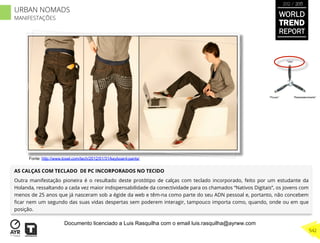 AS CALÇAS COM TECLADO DE PC INCORPORADOS NO TECIDO
Outra manifestação pioneira é o resultado deste protótipo de calças com teclado incorporado, feito por um estudante da
Holanda, ressaltando a cada vez maior indispensabilidade da conectividade para os chamados “Nativos Digitais”, os jovens com
menos de 25 anos que já nasceram sob a égide da web e têm-na como parte do seu ADN pessoal e, portanto, não concebem
ﬁcar nem um segundo das suas vidas despertas sem poderem interagir, tampouco importa como, quando, onde ou em que
posição.
“Pouso”
“Vôo”
“Reabastecimento”
Fonte: http://www.toxel.com/tech/2012/01/31/keyboard-pants/
WORLD
TREND
REPORT
2012 / 2013
542
URBAN NOMADS
MANIFESTAÇÕES
Documento licenciado a Luis Rasquilha com o email luis.rasquilha@ayrww.com
 