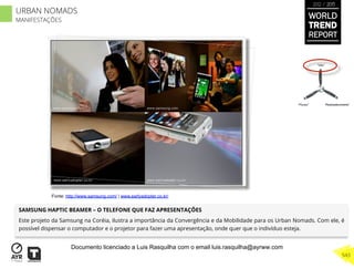 SAMSUNG HAPTIC BEAMER – O TELEFONE QUE FAZ APRESENTAÇÕES
Este projeto da Samsung na Coréia, ilustra a importância da Convergência e da Mobilidade para os Urban Nomads. Com ele, é
possível dispensar o computador e o projetor para fazer uma apresentação, onde quer que o indivíduo esteja.
“Pouso”
“Vôo”
“Reabastecimento”
Fonte: http://www.samsung.com/ | www.earlyadopter.co.kr/
WORLD
TREND
REPORT
2012 / 2013
543
URBAN NOMADS
MANIFESTAÇÕES
Documento licenciado a Luis Rasquilha com o email luis.rasquilha@ayrww.com
 