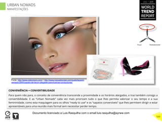 CONVENIÊNCIA = CONVERTIBILIDADE
Para quem não para, o conceito de conveniência transcende a proximidade e os horários alargados, e traz também consigo a
convertibilidade. E as “Urban Nomads” cada vez mais priorizam tudo o que lhes permita valorizar o seu tempo e a sua
femininidade, como esta maquiagem para os olhos “ready to use” e os “sapatos conversíveis” que lhes permitem dirigir e estar
apresentáveis para uma reunião mais formal sem necessitar perder tempo.
“Pouso”
“Vôo”
“Reabastecimento”
Fonte: http://www.coloronpro.com/ | http://www.nopuedocreer.com/quelohayanin
ventado/2840/zapato-de-tacon-plegable-para-buenas-conductoras/
WORLD
TREND
REPORT
2012 / 2013
544
URBAN NOMADS
MANIFESTAÇÕES
Documento licenciado a Luis Rasquilha com o email luis.rasquilha@ayrww.com
 