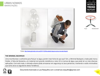 THE MINIMAL BACKPACK
Uma mochila leve o suﬁciente para ﬂutuar na água, porém mais forte do que aço? Sim, a Minimal Backpack, criada pela marca
Outlier, é feita de Dyneema, um material com grande resistência a raios UV e à prova de água, que pode ter as mais diversas
aplicações. Com esta mala, o nômada urbano pode armazenar em segurança os seus pertences, mantendo o estilo minimalista
que tanto atrai os seguidores desta Tendência.
“Pouso”
“Vôo”
“Reabastecimento”
Fonte: http://www.gizmodo.com.au/2011/12/this-plastic-bag-is-a-jony-ive-wet-dream/
WORLD
TREND
REPORT
2012 / 2013
545
URBAN NOMADS
MANIFESTAÇÕES
Documento licenciado a Luis Rasquilha com o email luis.rasquilha@ayrww.com
 