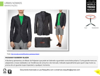 PACKAWAY BURBERRY BLAZER
A Burberry apresentou um Blazer de Polyester que pode ser dobrado e guardado numa bolsa própria. É uma grande marca se
adaptando a novas realidades e às Tendências de consumo e de mercado. Indicado especialmente para quem viaja muito ou
precisa de um guarda-roupa impecável, a qualquer momento.
“Pouso”
“Vôo”
“Reabastecimento”
Fonte: http://uncrate.com/stuff/burberry-packaway-blazer/
WORLD
TREND
REPORT
2012 / 2013
546
URBAN NOMADS
MANIFESTAÇÕES
Documento licenciado a Luis Rasquilha com o email luis.rasquilha@ayrww.com
 