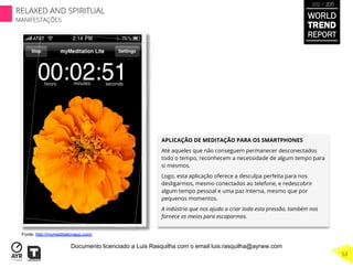 APLICAÇÃO DE MEDITAÇÃO PARA OS SMARTPHONES
Até aqueles que não conseguem permanecer desconectados
todo o tempo, reconhecem a necessidade de algum tempo para
si mesmos.
Logo, esta aplicação oferece a desculpa perfeita para nos
desligarmos, mesmo conectados ao telefone, e redescobrir
algum tempo pessoal e uma paz interna, mesmo que por
pequenos momentos.
A indústria que nos ajuda a criar toda esta pressão, também nos
fornece os meios para escaparmos.
Fonte: http://mymeditationapp.com/
WORLD
TREND
REPORT
2012 / 2013
RELAXED AND SPIRITUAL
MANIFESTAÇÕES
53
Documento licenciado a Luis Rasquilha com o email luis.rasquilha@ayrww.com
 