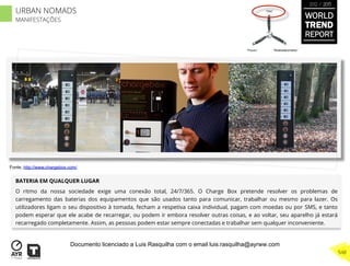 BATERIA EM QUALQUER LUGAR
O ritmo da nossa sociedade exige uma conexão total, 24/7/365. O Charge Box pretende resolver os problemas de
carregamento das baterias dos equipamentos que são usados tanto para comunicar, trabalhar ou mesmo para lazer. Os
utilizadores ligam o seu dispositivo à tomada, fecham a respetiva caixa individual, pagam com moedas ou por SMS, e tanto
podem esperar que ele acabe de recarregar, ou podem ir embora resolver outras coisas, e ao voltar, seu aparelho já estará
recarregado completamente. Assim, as pessoas podem estar sempre conectadas e trabalhar sem qualquer inconveniente.
“Pouso”
“Vôo”
“Reabastecimento”
Fonte. http://www.chargebox.com/
WORLD
TREND
REPORT
2012 / 2013
548
URBAN NOMADS
MANIFESTAÇÕES
Documento licenciado a Luis Rasquilha com o email luis.rasquilha@ayrww.com
 