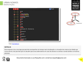 SEETRA.IN
Esta empresa criou uma App que permite acompanhar em tempo real a localização e a situação dos metros da cidade que
nunca dorme. Isto permite que se calculem percursos alternativos em caso de atrasos ou avarias e ainda facilitar os horários
pessoais.
“Pouso”
“Vôo”
“Reabastecimento”
Fonte: http://seetra.in/
WORLD
TREND
REPORT
2012 / 2013
549
URBAN NOMADS
MANIFESTAÇÕES
Documento licenciado a Luis Rasquilha com o email luis.rasquilha@ayrww.com
 