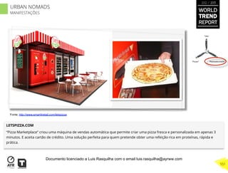 LETSPIZZA.COM
“Pizza Marketplace” criou uma máquina de vendas automática que permite criar uma pizza fresca e personalizada em apenas 3
minutos. E aceita cartão de crédito. Uma solução perfeita para quem pretende obter uma refeição rica em proteínas, rápida e
prática.
“Pouso”
“Vôo”
“Reabastecimento”
Fonte: http://www.smart4retail.com/letspizza
WORLD
TREND
REPORT
2012 / 2013
551
URBAN NOMADS
MANIFESTAÇÕES
Documento licenciado a Luis Rasquilha com o email luis.rasquilha@ayrww.com
 