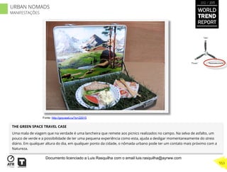 THE GREEN SPACE TRAVEL CASE
Uma mala de viagem que na verdade é uma lancheira que remete aos picnics realizados no campo. Na selva de asfalto, um
pouco de verde e a possibilidade de ter uma pequena experiência como esta, ajuda a desligar momentaneamente do stress
diário. Em qualquer altura do dia, em qualquer ponto da cidade, o nômada urbano pode ter um contato mais próximo com a
Natureza.
“Pouso”
“Vôo”
“Reabastecimento”
Fonte: http://goyvesti.ru/?p=22015
WORLD
TREND
REPORT
2012 / 2013
553
URBAN NOMADS
MANIFESTAÇÕES
Documento licenciado a Luis Rasquilha com o email luis.rasquilha@ayrww.com
 