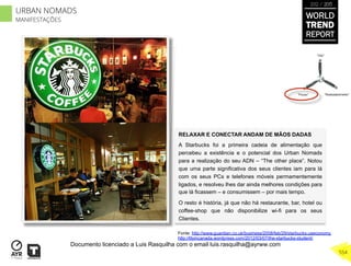 RELAXAR E CONECTAR ANDAM DE MÃOS DADAS
A Starbucks foi a primeira cadeia de alimentação que
percebeu a existência e o potencial dos Urban Nomads
para a realização do seu ADN – “The other place”. Notou
que uma parte significativa dos seus clientes iam para lá
com os seus PCs e telefones móveis permamentemente
ligados, e resolveu lhes dar ainda melhores condições para
que lá ficassem – e consumissem – por mais tempo.
O resto é história, já que não há restaurante, bar, hotel ou
coffee-shop que não disponibilize wi-fi para os seus
Clientes.
“Pouso”
“Vôo”
“Reabastecimento”
Fonte: http://www.guardian.co.uk/business/2008/feb/29/starbucks.useconomy
http://lilyincanada.wordpress.com/2012/03/07/the-starbucks-student/
WORLD
TREND
REPORT
2012 / 2013
554
URBAN NOMADS
MANIFESTAÇÕES
Documento licenciado a Luis Rasquilha com o email luis.rasquilha@ayrww.com
 