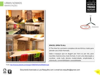 SPACES, OPEN TO ALL
O The Hive foi o primeiro complexo de escritórios criado para
atender aos Urban Nomads.
Salas e espaços que se alugam por hora ou por dia, para
reuniões maiores e/ou mais formais. E com uma decoração a
condizer, onde tudo denota modernidade, simplicidade e
sobretudo, convertibilidade e acessibilidade.
“Pouso”
“Vôo”
“Reabastecimento”
Fonte: http://hivecoop.pbworks.com/w/page/11566078/Hive%20Walkthrough
WORLD
TREND
REPORT
2012 / 2013
555
URBAN NOMADS
MANIFESTAÇÕES
Documento licenciado a Luis Rasquilha com o email luis.rasquilha@ayrww.com
 