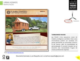 TUMBLEWEED HOUSES
Jay Shafer criou pequenas casas de
madeira, ecológicas e portáteis. Estas casas
minimalistas podem ser vendidas em
partes permitindo ao consumidor construí-
la ele mesmo, além da possibilidade de
personalização. O conceito inovador vai ao
encontro das necessidades frugais de
muitos proﬁssionais viajantes.
“Pouso”
“Vôo”
“Reabastecimento”
Fonte: http://www.tumbleweedhouses.com/
WORLD
TREND
REPORT
2012 / 2013
556
URBAN NOMADS
MANIFESTAÇÕES
Documento licenciado a Luis Rasquilha com o email luis.rasquilha@ayrww.com
 