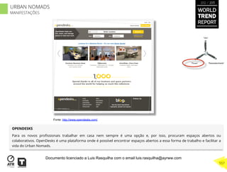 OPENDESKS
Para os novos proﬁssionais trabalhar em casa nem sempre é uma opção e, por isso, procuram espaços abertos ou
colaborativos. OpenDesks é uma plataforma onde é possível encontrar espaços abertos a essa forma de trabalho e facilitar a
vida do Urban Nomads.
“Pouso”
“Vôo”
“Reabastecimento”
Fonte: http://www.opendesks.com/
WORLD
TREND
REPORT
2012 / 2013
557
URBAN NOMADS
MANIFESTAÇÕES
Documento licenciado a Luis Rasquilha com o email luis.rasquilha@ayrww.com
 