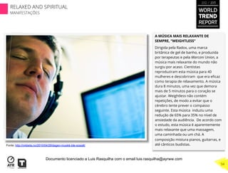 A MÚSICA MAIS RELAXANTE DE
SEMPRE, “WEIGHTLESS”
Dirigida pela Radox, uma marca
britânica de gel de banho, e produzida
por terapeutas e pela Marconi Union, a
música mais relaxante do mundo não
surgiu por acaso. Cientistas
reproduziram esta música para 40
mulheres e descobriram que era eﬁcaz
como terapia de relaxamento. A música
dura 8 minutos, uma vez que demora
mais de 5 minutos para o coração se
ajustar. Weightless não contém
repetições, de modo a evitar que o
cérebro tente prever o compasso
seguinte. Esta música induziu uma
redução de 65% para 35% no nível de
ansiedade da audiência. De acordo com
o estudo, esta música é aparentemente
mais relaxante que uma massagem,
uma caminhada ou um chá. A
composição mistura pianos, guitarras, e
até cânticos budistas.Fonte: http://nrkbeta.no/2010/04/29/dagen-musikk-ble-sosialt/
WORLD
TREND
REPORT
2012 / 2013
RELAXED AND SPIRITUAL
MANIFESTAÇÕES
54
Documento licenciado a Luis Rasquilha com o email luis.rasquilha@ayrww.com
 