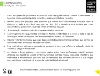 1.  A sua vida pessoal e proﬁssional estão muito mais interligadas que os “comuns trabalhadores”, o
horário é muitas vezes estipulado segundo as suas necessidades e vontades.
2.  Há uma procura de produtos, bens e serviços que tornem a sua vida/atividade mais fácil, rápida e
eﬁciente, e toda a tecnologia que seja, de fato, útil e inovadora será adotada por estes
consumidores, que querem a sua vida o mais streamlined possível.
3.  A alimentação saudável e prática é uma necessidade a satisfazer.
4.  A convergência de equipamentos tecnológicos facilita a mobilidade e o acesso a todo o tipo de
informação e meio de trabalho, sem a necessidade de “trazer a casa às costas”.
5.  Há uma vertente minimalista que surge das necessidades anteriormente descritas e que permite ao
consumidor mais mobilidade e ﬂuidez no trabalho.
6.  Esse minimalismo estimula a produção de produtos e bens que reﬂetem a aplicação direta da
Tendência Design = Wow Good?
7.  As cidades – locais públicos – necessitam aceitar estes novos proﬁssionais, criando espaços
atrativos para recebê-los (acesso à Internet, tomadas elétricas, mesas, cafés, etc.) e facilitar a sua
mobilidade e deslocamento, pois uma das características dos nômadas urbanos é a sua relação
com o ambiente envolvente e a procura da sustentabilidade ambiental.
WORLD
TREND
REPORT
2012 / 2013
558
URBAN NOMADS
DERIVAÇÕES E IMPLICAÇÕES
Documento licenciado a Luis Rasquilha com o email luis.rasquilha@ayrww.com
 