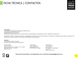 FICHA TÉCNICA | CONTACTOS WORLD
TREND
REPORT
2012 / 2013
561
Ficha Técnica
Coordenação: Luís Rasquilha, João Peres Alves, Eduardo Garcia
Coordenação Cientíﬁca: Nelson Gomes
Responsável Técnica: Ana Francisco
Colaboradores: Alexandre Amorim | Ana Carolina Campos | Duarte Rodrigues | Filipa Pestana | Ivo Silva | Keyte Brito | Marisa Amaro
 
Agradecemos também a colaboração de todos os investigadores e Coolhunters a nível internacional que nos ajudaram na elaboração deste relatório, contribuindo com
ferramentas e materiais cientíﬁcos, Cool Examples e Manifestações das Mentalidades.
Contactos
AYR Consulting, Trends & Innovation
(a Global Trends Observatory founding partner)
São Paulo Oﬃce
+55 11 3170 3126
Avenida Paulista, 1765 – 7º andar, Cj. 71 e 72 /7081
Bela Vista, São Paulo – SP, Brasil
CEP 01311-200
Miami Oﬃce
+ 1 305 704 3500
Apex USA, Inc.
201 South Biscayne Boulevard
Suite 1200
Miami, Fl, 33131 EUA
Lisbon Oﬃce
+351 21 607 69 03
Avenida Sabóia, 734
2765-579 Estoril, Portugal
Documento licenciado a Luis Rasquilha com o email luis.rasquilha@ayrww.com
 