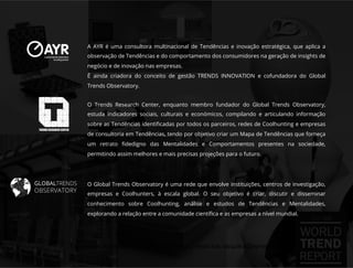 O Global Trends Observatory é uma rede que envolve instituições, centros de investigação,
empresas e Coolhunters, à escala global. O seu objetivo é criar, discutir e disseminar
conhecimento sobre Coolhunting, análise e estudos de Tendências e Mentalidades,
explorando a relação entre a comunidade cientíﬁca e as empresas a nível mundial.
O Trends Research Center, enquanto membro fundador do Global Trends Observatory,
estuda indicadores sociais, culturais e económicos, compilando e articulando informação
sobre as Tendências identiﬁcadas por todos os parceiros, redes de Coolhunting e empresas
de consultoria em Tendências, tendo por objetivo criar um Mapa de Tendências que forneça
um retrato ﬁdedigno das Mentalidades e Comportamentos presentes na sociedade,
permitindo assim melhores e mais precisas projeções para o futuro.
A AYR é uma consultora multinacional de Tendências e inovação estratégica, que aplica a
observação de Tendências e do comportamento dos consumidores na geração de insights de
negócio e de inovação nas empresas.
É ainda criadora do conceito de gestão TRENDS INNOVATION e cofundadora do Global
Trends Observatory.
Documento licenciado a Luis Rasquilha com o email luis.rasquilha@ayrww.com
 