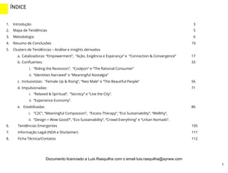 2
1.  Introdução 3
2.  Mapa de Tendências 5
3.  Metodologia 6
4.  Resumo de Conclusões 10
5.  Clusters de Tendências – Análise e insights derivados
a.  Catalizadoras: “Empowerment”, “Ação, Exigência e Esperança” e “Connection & Convergence” 17
b.  Conﬂuentes: 33
i.  “Riding the Recession”, “Coolpon” e “The Rational Consumer”
ii.  “Identities Narrated” e “Meaningful Nostalgia”
c.  Inclusivistas: “Female Up & Rising”, “Neo Male” e “The Beautiful People” 56
d.  Impulsionadas: 71
i.  “Relaxed & Spiritual”, “Secrecy” e “Live the City”.
ii.  “Experience Economy”.
e.  Estabilizadas 86
i.  “C2C”, “Meaningful Compassion”, “Excess Therapy”, “Eco Sustainability”, “Wellthy”,
ii.  “Design = Wow Good?”, “Eco Sustainability”, “Crowd Everything” e “Urban Nomads”.
6.  Tendências Emergentes 105
7.  Informação Legal (NDA e Disclaimer) 111
8.  Ficha Técnica/Contatos 112
ÍNDICE	
  
INTRO	
  (2)	
  
Documento licenciado a Luis Rasquilha com o email luis.rasquilha@ayrww.com
 