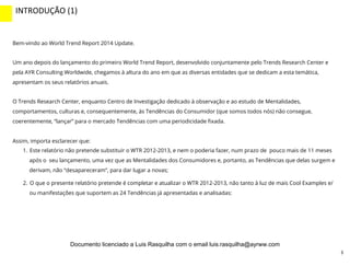 3
Bem-vindo ao World Trend Report 2014 Update.
Um ano depois do lançamento do primeiro World Trend Report, desenvolvido conjuntamente pelo Trends Research Center e
pela AYR Consulting Worldwide, chegamos à altura do ano em que as diversas entidades que se dedicam a esta temática,
apresentam os seus relatórios anuais.
O Trends Research Center, enquanto Centro de Investigação dedicado à observação e ao estudo de Mentalidades,
comportamentos, culturas e, consequentemente, às Tendências do Consumidor (que somos todos nós) não consegue,
coerentemente, “lançar” para o mercado Tendências com uma periodicidade ﬁxada.
Assim, importa esclarecer que:
1.  Este relatório não pretende substituir o WTR 2012-2013, e nem o poderia fazer, num prazo de pouco mais de 11 meses
após o seu lançamento, uma vez que as Mentalidades dos Consumidores e, portanto, as Tendências que delas surgem e
derivam, não “desapareceram”, para dar lugar a novas;
2.  O que o presente relatório pretende é completar e atualizar o WTR 2012-2013, não tanto à luz de mais Cool Examples e/
ou manifestações que suportem as 24 Tendências já apresentadas e analisadas:
INTRODUÇÃO	
  (1)	
  
INTRO	
  (2)	
  
Documento licenciado a Luis Rasquilha com o email luis.rasquilha@ayrww.com
 