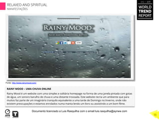 RAINY MOOD – UMA CHUVA ONLINE
Rainy Mood é um website com uma simples e solitária homepage na forma de uma janela pintada com gotas
de água, um sonoro barulho de chuva e uma distante trovoada. Este website recria um ambiente que para
muitos faz parte de um imaginário tranquilo equivalente a uma tarde de Domingo no Inverno, onde não
existem preocupações e estamos enrolados numa manta lendo um livro ou assistindo a um bom ﬁlme.
Fonte: http://www.rainymood.com/
WORLD
TREND
REPORT
2012 / 2013
RELAXED AND SPIRITUAL
MANIFESTAÇÕES
55
Documento licenciado a Luis Rasquilha com o email luis.rasquilha@ayrww.com
 