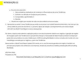 3
a.  À luz de como estas têm:
i.  Sido verdadeiras catalisadoras de mudanças e inﬂuenciadoras de outras Tendências;
ii.  Evoluído e se alterado em função do ponto anterior;
iii.  Se expandido e aprofundado; e
iv.  Mantido.
c.  Através dos insights que resultam de cada uma das análises acima enunciadas.
3.  Apresentam-se ainda 3 novas Tendências que ainda se encontram num estado bastante embrionário, mas nem por isto
menos válido do ponto de vista técnico e, portanto, dignas de notação e acompanhamento com vistas à edição
2014-2015 do World Trend Report e outras subsequentes.
Por último, importa ainda salientar a aplicação prática e concreta do presente relatório aos negócios. A geração de Insights
de Inovação a partir das Tendências é o que permite antecipar a necessidade de determinados produtos e serviços por
partes dos consumidores no curto e médio prazo. A AYR Consulting Worldwide é a única consultora do mundo com uma
metodologia orientada para os negócios, a partir das Tendências.
Nesse sentido, o World Trend Report Update 2014 sendo, em si, uma ferramenta geradora de insights, é também um
princípio para projetos mais ambiciosos nas empresas, através de consultoria à medida, prestada pela AYR Consulting
Worldwide.
João Peres Alves
Presidente do TRC
INTRODUÇÃO	
  (1)	
  
INTRO	
  (2)	
  
Documento licenciado a Luis Rasquilha com o email luis.rasquilha@ayrww.com
 
