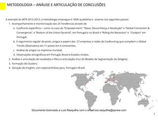 5
A exemplo do WTR 2012-2013, a metodologia empregue é 100% qualitativa e assenta nos seguintes passos:
1.  Acompanhamento e monitorização das 24 Tendências através de:
a.  Coolhunts especíﬁcos – como no caso do “Empowerment”, “Raiva, Desconﬁança e Revolução” e “Global Connection &
Convergence”, e “Bottom of the Urban Pyramid”, em Portugal e no Brasil e “Riding the Recession” e “Coolpon” em
Portugal;
b.  E seguimento regular de posts, artigos e papers das 27 empresas e redes de Coolhunting que compõem o Global
Trends Observatory em 11 países em 4 continentes;
c.  Análise de artigos na imprensa mundial;
d.  Observações etnográﬁcas em Portugal, Brasil e Estados Unidos.
2.  Análise e articulação de resultados e ﬁltro e articulação à luz do Modelo de Segmentação do Zeitgeist;
3.  Formação de Clusters;
4.  Geração de Insights, com especial ênfase para Portugal e Brasil.
METODOLOGIA	
  –	
  ANÁLISE	
  E	
  ARTICULAÇÃO	
  DE	
  CONCLUSÕES	
  
INTRO	
  (2)	
  
Documento licenciado a Luis Rasquilha com o email luis.rasquilha@ayrww.com
 