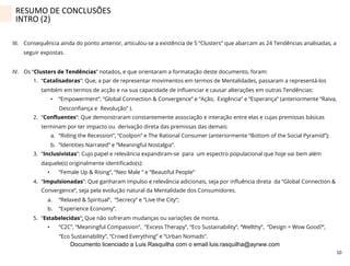 10	
  
III.  Consequência ainda do ponto anterior, articulou-se a existência de 5 “Clusters” que abarcam as 24 Tendências analisadas, a
seguir expostas.
IV.  Os “Clusters de Tendências” notados, e que orientaram a formatação deste documento, foram:
1.  “Catalisadoras”: Que, a par de representar movimentos em termos de Mentalidades, passaram a representá-los
também em termos de acção e na sua capacidade de inﬂuenciar e causar alterações em outras Tendências:
•  “Empowerment”, “Global Connection & Convergence” e “Ação, Exigência” e “Esperança” (anteriormente “Raiva,
Desconﬁança e Revolução” ).
2.  “Conﬂuentes”: Que demonstraram constantemente associação e interação entre elas e cujas premissas básicas
terminam por ter impacto ou derivação direta das premissas das demais:
a.  “Riding the Recession”, “Coolpon” e The Rational Consumer (anteriormente “Bottom of the Social Pyramid”);
b.  “Identities Narrated” e “Meaningful Nostalgia”.
3.  “Inclusivistas”: Cujo papel e relevância expandiram-se para um espectro populacional que hoje vai bem além
daquele(s) originalmente identiﬁcado(s):
•  “Female Up & Rising”, “Neo Male “ e “Beautiful People”
4.  “Impulsionadas”: Que ganharam impulso e relevância adicionais, seja por inﬂuência direta da “Global Connection &
Convergence”, seja pela evolução natural da Mentalidade dos Consumidores.
a.  “Relaxed & Spiritual”, “Secrecy” e “Live the City”;
b.  “Experience Economy”.
5.  “Estabelecidas”: Que não sofreram mudanças ou variações de monta.
•  “C2C”, “Meaningful Compassion”, “Excess Therapy”, “Eco Sustainability”, “Wellthy”, “Design = Wow Good?”,
“Eco Sustainability”, “Crowd Everything” e “Urban Nomads”.
RESUMO	
  DE	
  CONCLUSÕES	
  
INTRO	
  (2)	
  
Documento licenciado a Luis Rasquilha com o email luis.rasquilha@ayrww.com
 