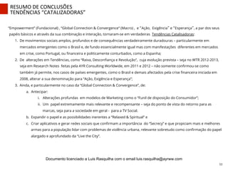“Empowerment” (Fundacional) , “Global Connection & Convergence” (Macro) , e “Ação, Exigência” e “Esperança”, a par dos seus
papéis básicos e através da sua combinação e interação, tornaram-se em verdadeiras Tendências Catalisadoras:
1.  De movimentos sociais amplos, profundos e de consequências verdadeiramente duradouras – particularmente em
mercados emergentes como o Brasil e, de fundo essencialmente igual mas com manifestações diferentes em mercados
em crise, como Portugal, ou ﬁnanceira e politicamente conturbados, como a Espanha;
2.  De alterações em Tendências, como “Raiva, Desconﬁança e Revolução”, cuja evolução prevista – seja no WTR 2012-2013,
seja em Research Notes feitas pela AYR Consulting Worldwide, em 2011 e 2012 – não somente conﬁrmou-se como
também já permite, nos casos de países emergentes, como o Brasil e demais afectados pela crise ﬁnanceira iniciada em
2008, alterar a sua denominação para “Ação, Exigência e Esperança”;
3.  Ainda, e particularmente no caso da “Global Connection & Convergence”, de:
a.  Antecipar:
i.  Alterações profundas em modelos de Marketing como o “Funil de disposição do Consumidor”;
ii.  Um papel extremamente mais relevante e recompensante – seja do ponto de vista do retorno para as
marcas, seja para a sociedade em geral - para a TV Social.
b.  Expandir o papel e as possibilidades inerentes a “Relaxed & Spiritual” e
c.  Criar aplicativos e gerar redes sociais que conﬁrmam a importância do “Secrecy” e que propiciam mais e melhores
armas para a população lidar com problemas de violência urbana, relevante sobretudo como conﬁrmação do papel
alargado e aprofundado da “Live the City”.
RESUMO	
  DE	
  CONCLUSÕES	
  
TENDÊNCIAS	
  “CATALIZADORAS”	
  
11	
  
Documento licenciado a Luis Rasquilha com o email luis.rasquilha@ayrww.com
 