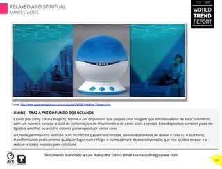 UMINE – TRAZ A PAZ DO FUNDO DOS OCEANOS
Criado por Tomy Takara Projects, Umine é um dispositivo que projeta uma imagem que simula o efeito de estar submerso,
com um número variado e sutil de combinações de movimento e de cores azuis e verdes. Este dispositivo também pode ser
ligado a um iPod ou a outro sistema para reproduzir vários sons.
O Umine permite uma imersão num mundo de paz e tranquilidade, sem a necessidade de deixar a casa ou o escritório,
transformando praticamente qualquer lugar num refúgio e numa câmara de descompressão que nos ajuda a relaxar e a
reduzir o stress imposto pelo cotidiano.
Fonte: http://www.japangadgetshop.com/products/UMINE-Healing-Theater.html
WORLD
TREND
REPORT
2012 / 2013
RELAXED AND SPIRITUAL
MANIFESTAÇÕES
56
Documento licenciado a Luis Rasquilha com o email luis.rasquilha@ayrww.com
 