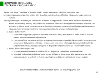 “Female Up & Rising”, “Neo Male” e “Beautiful People” tiveram o seu papel e relevância expandidos para
um espectro populacional que hoje vai bem além daquele(s) originalmente identiﬁcado(s) Esta assertiva surgiu através da
análise e
articulação de artigos e manifestações compiladas e analisadas ao longo destes 6 últimos meses, e que nos mostram que:
1.  No caso de “Female Up & Rising”, o surgimento no Brasil – com uma cultura ainda predominantemente “machista” – do
fenómeno da “Mulher Alpha”, uma caracterização de comportamento da mulher proﬁssional moderna e independente,
inclusive de laços familiares, inicialmente mais presente nos Estadios Unidos e Norte da Europa;
2.  No caso de “Neo Male”:
a.  A crescente adopção pela população masculina no Brasil da crença de que vestir-se bem e cuidar-se no plano
estético em nada diminuem a masculinidade;
b.  E, no caso da Índia, da valorização do corpo e da aparência entre a comunidade Sikh em moldes semelhantes aos
concursos de “bodybuilders” ocidentais – embora, neste caso, com a valorizaçção da masculinidade incluindo
fundamentalmente as virtudes da coragem e do desprendimento comunitário que a ﬁlosoﬁa Sikh encerra.
3.  No caso de “Beautiful People”, pela:
a.  Inclusão de referenciais de estilo oriundas não de Designers ou celebridades, mas sim de pares;
b.  Rejeição à “exclusividade excludente”, como no caso do ﬁasco da Abercrombie & Fitch ao declarar que “não
produzia peças em tamanhos L ou XL e nem queria gente gorda ou sem-abrigo a usar as suas roupas”.
RESUMO	
  DE	
  CONCLUSÕES	
  
TENDÊNCIAS	
  “INCLUSIVISTAS”	
  
13	
  
Documento licenciado a Luis Rasquilha com o email luis.rasquilha@ayrww.com
 