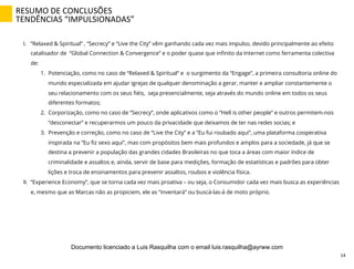 I.  “Relaxed & Spiritual” , “Secrecy” e “Live the City” vêm ganhando cada vez mais impulso, devido principalmente ao efeito
catalisador de “Global Connection & Convergence” e o poder quase que inﬁnito da Internet como ferramenta colectiva
de:
1.  Potenciação, como no caso de “Relaxed & Spiritual” e o surgimento da “Engage”, a primeira consultoria online do
mundo especializada em ajudar igrejas de qualquer denominação a gerar, manter e ampliar constantemente o
seu relacionamento com os seus ﬁéis, seja presencialmente, seja através do mundo online em todos os seus
diferentes formatos;
2.  Corporização, como no caso de “Secrecy”, onde aplicativos como o “Hell is other people” e outros permitem-nos
“desconectar” e recuperarmos um pouco da privacidade que deixamos de ter nas redes socias; e
3.  Prevenção e correção, como no caso de “Live the City” e a “Eu fui roubado aqui”, uma plataforma cooperativa
inspirada na “Eu ﬁz sexo aqui”, mas com propósitos bem mais profundos e amplos para a sociedade, já que se
destina a prevenir a população das grandes cidades Brasileiras no que toca a áreas com maior índice de
criminalidade e assaltos e, ainda, servir de base para medições, formação de estatísticas e padrões para obter
lições e troca de ensinamentos para prevenir assaltos, roubos e violência física.
II.  “Experience Economy”, que se torna cada vez mais proativa – ou seja, o Consumidor cada vez mais busca as experiências
e, mesmo que as Marcas não as propiciem, ele as “inventará” ou buscá-las-á de moto próprio.
RESUMO	
  DE	
  CONCLUSÕES	
  
TENDÊNCIAS	
  “IMPULSIONADAS”	
  
14	
  
Documento licenciado a Luis Rasquilha com o email luis.rasquilha@ayrww.com
 