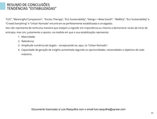 RESUMO	
  DE	
  CONCLUSÕES	
  
TENDÊNCIAS	
  “ESTABILIZADAS”	
  
“C2C”, “Meaningful Compassion”, “Excess Therapy”, “Eco Sustainability”, “Design = Wow Good?”, “Wellthy”, “Eco Sustainability” e
“Crowd Everything” e “Urban Nomads” encontram-se perfeitamente estabilizadas e arraigadas.
Isto não representa de nenhuma maneira que estejam a regredir em importância ou mesmo a demonstrar sinais de início de
entropia, mas sim, justamente o oposto, na medida em que a sua estabilização representa:
1.  Maturidade;
2.  Relevância;
3.  Amplitude numérica de targets – exceptuando-se, aqui, os “Urban Nomads”;
4.  Capacidade de geração de insights aumentada segundo as oportunidades, necessidades e objetivos de cada
indústria.
15	
  
Documento licenciado a Luis Rasquilha com o email luis.rasquilha@ayrww.com
 