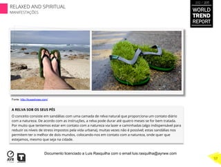 A RELVA SOB OS SEUS PÉS
O conceito consiste em sandálias com uma camada de relva natural que proporciona um contato diário
com a natureza. De acordo com as instruções, a relva pode durar até quatro meses se for bem tratada.
Por muito que tentemos estar em contato com a natureza via lazer e caminhadas (algo indispensável para
reduzir os níveis de stress impostos pela vida urbana), muitas vezes não é possível; estas sandálias nos
permitem ter o melhor de dois mundos, colocando-nos em contato com a natureza, onde quer que
estejamos, mesmo que seja na cidade.
Fonte: http://kusashoes.com/
WORLD
TREND
REPORT
2012 / 2013
RELAXED AND SPIRITUAL
MANIFESTAÇÕES
57
Documento licenciado a Luis Rasquilha com o email luis.rasquilha@ayrww.com
 