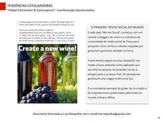 TENDÊNCIAS	
  CATALISADORAS	
  
“Global	
  ConnecZon	
  &	
  Convergence”:	
  manifestação	
  representaZva	
  
O PRIMEIRO “VINHO SOCIAL DO MUNDO
Criado pela "We Are Social", começou com um
convite a bloggers de vinho e a membros da
comunidade de media social da Tesco para
provarem cinco vinhos e votarem naquele que
gostariam que fosse vendido na Tesco.
A este evento seguiu-se uma campanha nos
media sociais, baseado numa aplicação que
permitia às pessoas recomendar nomes e
designs para o produto ﬁnal. Os vencedores
ganharam uma viagem à África do Sul.
É um excelente exemplo do poder da co-criação e
do empowerment, potenciados pela fusão do
mundo online e oﬄine.
	
  
.	
  	
  	
  
	
  
.	
  
26	
  
Documento licenciado a Luis Rasquilha com o email luis.rasquilha@ayrww.com
 