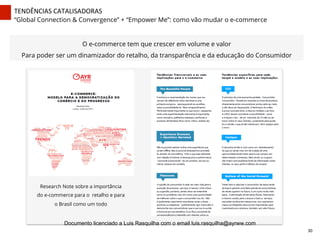 TENDÊNCIAS	
  CATALISADORAS	
  
“Global Connection & Convergence” + “Empower Me”: como vão mudar o e-commerce
O e-commerce tem que crescer em volume e valor
Para poder ser um dinamizador do retalho, da transparência e da educação do Consumidor
Research Note sobre a importância
do e-commerce para o retalho e para
o Brasil como um todo
30	
  
Documento licenciado a Luis Rasquilha com o email luis.rasquilha@ayrww.com
 