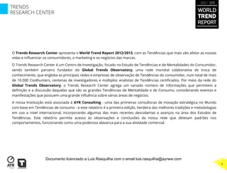 O Trends Research Center apresenta o World Trend Report 2012/2013, com as Tendências que mais vão afetar as nossas
vidas e inﬂuenciar os consumidores, o marketing e os negócios das marcas.
O Trends Research Center é um Centro de Investigação, focado no Estudo de Tendências e de Mentalidades do Consumidor,
sendo também parceiro fundador do Global Trends Observatory, uma rede mundial colaborativa de troca de
conhecimento, que engloba as principais redes e empresas de observação de Tendências do consumidor, num total de mais
de 10.000 Coolhunters, centenas de investigadores e múltiplos analistas de Tendências certiﬁcados. Por meio da rede do
Global Trends Observatory, o Trends Research Center agrega um variado número de informações que permitem a
deﬁnição e a discussão daquelas que são as grandes Tendências de Mentalidade e de Consumo, considerando eventos e
manifestações que possuem uma grande inﬂuência sobre várias áreas de negócios.
A nossa Instituição está associada à AYR Consulting - uma das primeiras consultoras de inovação estratégica no Mundo
com base em Tendências de consumo - e este relatório é a primeira edição, herdeira das melhores tradições e metodologias
em uso a nível internacional, incorporando algumas das mais recentes descobertas e avanços na área dos Estudos de
Tendências. Este relatório permite acesso às observações e conclusões da nossa rede que detetam padrões nos
comportamentos, funcionando como uma poderosa alavanca para a sua atividade comercial.
TRENDS
RESEARCH CENTER
4
WORLD
TREND
REPORT
2012 / 2013
Documento licenciado a Luis Rasquilha com o email luis.rasquilha@ayrww.com
 