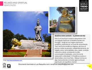 BUDDHA EDEN GARDEN – O JARDIM DA PAZ
Este é um local que combina relaxamento com
uma ligação espiritual. O Buddha Garden em
Portugal – longe da sua origem espiritual e
simbólica, pretende ser um local de reconciliação.
“Sem nenhuma tendência religiosa, abrimos as
portas a todas as pessoas, independentemente, da
religião, etnia, nacionalidade, sexo, idade, condição
cultural ou social, convidando à união,
comunicação e meditação, como forma de
redescobrir a felicidade.” A Tendência evoluiu e
desenvolveu uma nova face… Relaxar tornou-se
algo mais profundo e envolve agora uma paz
espiritual e um equilíbrio mental.
Fonte: http://www.buddhaeden.com/
WORLD
TREND
REPORT
2012 / 2013
RELAXED AND SPIRITUAL
MANIFESTAÇÕES
58
Documento licenciado a Luis Rasquilha com o email luis.rasquilha@ayrww.com
 