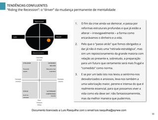 TENDÊNCIAS	
  CONFLUENTES	
  
“Riding the Recession”: o “driver” da mudança permanente de mentalidade
1.  O ﬁm da crise ainda vai demorar, e passa por
reformas estruturais profundas e que já estão a
alterar – irrevogavelmente – a forma como
encarávamos o dinheiro e a vida.
2.  Pelo que o “passo atrás” que fomos obrigados a
dar já não é mais uma “retirada estratégica”, mas
sim um reposicionamento da grande maioria com
relação ao presente e, sobretudo, a preparação
para um futuro que certamente será mais frugal e
“comedido” como norma.
3.  E se por um lado isto nos levou a sentirmo-nos
desvalorizados e ansiosos, leva-nos também a
uma valorização maior, perene e intensa do que é
realmente essencial, para que possamos viver a
vida como ela deve ser: não fantasiosamenmte,
mas da melhor maneira que pudermos.
Aspiracional	
  
Revolucionário	
  
Ação	
   Reação	
  
Capacidade
de resistir
Raiva
Amargura
Defesa
Orientação
colectiva
Para poder
superar
UM MUNDO
MELHOR
Mais justo e mais
sustentável
VITALIDADE
Sentir-me
valorizado
Garantia
STATUS AUTORIDADE
COMPROVADA
Orientação
individual
33	
  
Documento licenciado a Luis Rasquilha com o email luis.rasquilha@ayrww.com
 