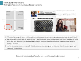 TENDÊNCIAS	
  CONFLUENTES	
  
“Riding the Recession”: manifestação representativa
Capacidade
de resistir
Raiva
Amargura
Defesa
Orientação
colectiva
Para poder
superar
UM MUNDO
MELHOR
Mais justo e mais
sustentável
VITALIDADE
Sentir-me
valorizado
Garantia
STATUS AUTORIDADE
COMPROVADA
Orientação
individual
1.  A Pepa e a Samsung não foram cruciﬁcados nas redes sociais e na Imprensa em geral pelo desejo de uma mala Chanel.
2.  Mas sim pela forma pelo qual ele se manifestou: e que fez com que um desejo lídimo por uma marca de excelência fosse
visto como uma demonstração de futilidade e quase que “desprezo pelos meros mortais” que lutam para conseguir
manter o essencial.
3.  Isto fez com que uma enorme massa de cidadãos e consumidores em geral sentissem-se desvalorizados e quase que
“agredidos” no seu status
34	
  
Documento licenciado a Luis Rasquilha com o email luis.rasquilha@ayrww.com
 