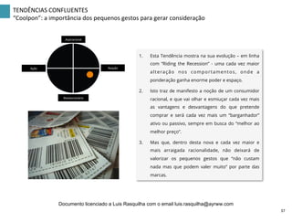 TENDÊNCIAS	
  CONFLUENTES	
  
“Coolpon”:	
  a	
  importância	
  dos	
  pequenos	
  gestos	
  para	
  gerar	
  consideração	
  
Aspiracional	
  
Revolucionário	
  
Ação	
   Reação	
  
1.  Esta Tendência mostra na sua evolução – em linha
com “Riding the Recession” - uma cada vez maior
alteração nos comportamentos, onde a
ponderação ganha enorme poder e espaço.
2.  Isto traz de manifesto a noção de um consumidor
racional, e que vai olhar e esmiuçar cada vez mais
as vantagens e desvantagens do que pretende
comprar e será cada vez mais um “barganhador”
ativo ou passivo, sempre em busca do “melhor ao
melhor preço”.
3.  Mas que, dentro desta nova e cada vez maior e
mais arraigada racionalidade, não deixará de
valorizar os pequenos gestos que “não custam
nada mas que podem valer muito” por parte das
marcas.
37	
  
Documento licenciado a Luis Rasquilha com o email luis.rasquilha@ayrww.com
 