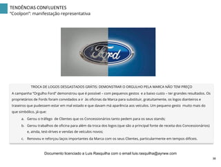 TENDÊNCIAS	
  CONFLUENTES	
  
“Coolpon”: manifestação representativa
TROCA DE LOGOS DESGASTADOS GRÁTIS: DEMONSTRAR O ORGULHO PELA MARCA NÃO TEM PREÇO
A campanha “Orgulho Ford” demonstrou que é possível – com pequenos gestos e a baixo custo – ter grandes resultados. Os
proprietários de Fords foram convidados a ir às oﬁcinas da Marca para substituir, gratuitamente, os logos dianteiros e
traseiros que pudessem estar em mal estado e que davam má aparência aos veículos. Um pequeno gesto muito mais do
que simbólico, já que:
a.  Gerou o tráfego de Clientes que os Concessionários tanto pedem para os seus stands;
b.  Gerou trabalhos de oﬁcina para além da troca dos logos (que são a principal fonte de receita dos Concessionários)
e, ainda, test-drives e vendas de veículos novos;
c.  Renovou e reforçou laços importantes da Marca com os seus Clientes, particularmente em tempos difíceis.
38	
  
Documento licenciado a Luis Rasquilha com o email luis.rasquilha@ayrww.com
 