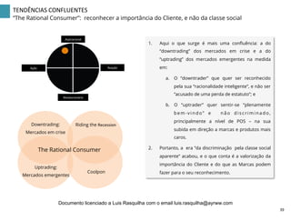 TENDÊNCIAS	
  CONFLUENTES	
  
“The Rational Consumer”: reconhecer a importância do Cliente, e não da classe social
1.  Aqui o que surge é mais uma conﬂuência: a do
“downtrading” dos mercados em crise e a do
“uptrading” dos mercados emergentes na medida
em:
a.  O “downtrader” que quer ser reconhecido
pela sua “racionalidade inteligente”, e não ser
“acusado de uma perda de estatuto”; e
b.  O “uptrader” quer sentir-se “plenamente
bem-vindo” e não discriminado,
principalmente a nível de POS – na sua
subida em direção a marcas e produtos mais
caros.
2.  Portanto, a era “da discriminação pela classe social
aparente” acabou, e o que conta é a valorização da
importância do Cliente e do que as Marcas podem
fazer para o seu reconhecimento.
Aspiracional	
  
Revolucionário	
  
Ação	
   Reação	
  
Riding the Recession	
  
Coolpon
The Rational Consumer
Downtrading:
Mercados em crise
Uptrading:
Mercados emergentes
39	
  
Documento licenciado a Luis Rasquilha com o email luis.rasquilha@ayrww.com
 