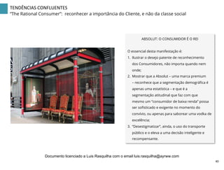 ABSOLUT: O CONSUMIDOR É O REI
O essencial desta manifestação é:
1.  Ilustrar o desejo patente de reconhecimento
dos Consumidores, não importa quando nem
onde;
2.  Mostrar que a Absolut – uma marca premium
– reconhece que a segmentação demográﬁca é
apenas uma estatística – e que é a
segmentação atitudinal que faz com que
mesmo um “consumidor de baixa renda” possa
ser soﬁsticado e exigente no momento do
convívio, ou apenas para saborear uma vodka de
excelência;
3.  “Desestigmatizar”, ainda, o uso do transporte
público e o eleva a uma decisão inteligente e
recompensante.
40	
  
TENDÊNCIAS	
  CONFLUENTES	
  
“The Rational Consumer”: reconhecer a importância do Cliente, e não da classe social
Documento licenciado a Luis Rasquilha com o email luis.rasquilha@ayrww.com
 